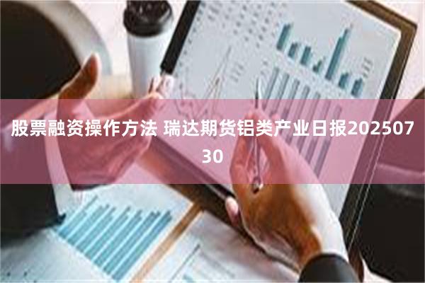 股票融资操作方法 瑞达期货铝类产业日报20250730