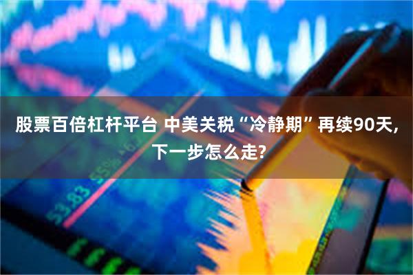 股票百倍杠杆平台 中美关税“冷静期”再续90天, 下一步怎么走?