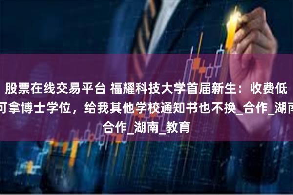 股票在线交易平台 福耀科技大学首届新生：收费低，8年可拿博士学位，给我其他学校通知书也不换_合作_湖南_教育