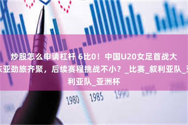 炒股怎么申请杠杆 6比0！中国U20女足首战大捷，东亚劲旅齐聚，后续赛程挑战不小？_比赛_叙利亚队_亚洲杯