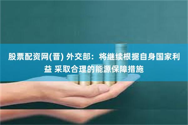 股票配资网(晋) 外交部：将继续根据自身国家利益 采取合理的能源保障措施