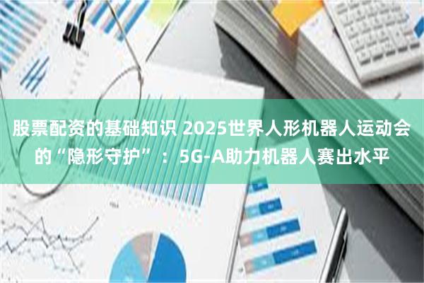 股票配资的基础知识 2025世界人形机器人运动会的“隐形守护” ：5G-A助力机器人赛出水平