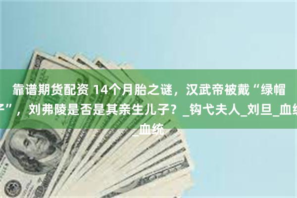 靠谱期货配资 14个月胎之谜，汉武帝被戴“绿帽子”，刘弗陵是否是其亲生儿子？_钩弋夫人_刘旦_血统