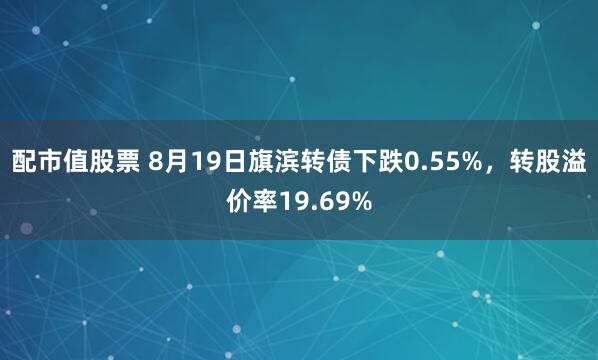 配市值股票 8月19日旗滨转债下跌0.55%，转股溢价率19.69%