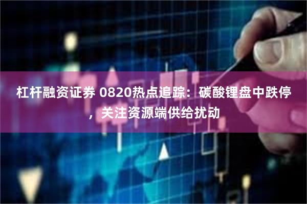 杠杆融资证券 0820热点追踪：碳酸锂盘中跌停，关注资源端供给扰动