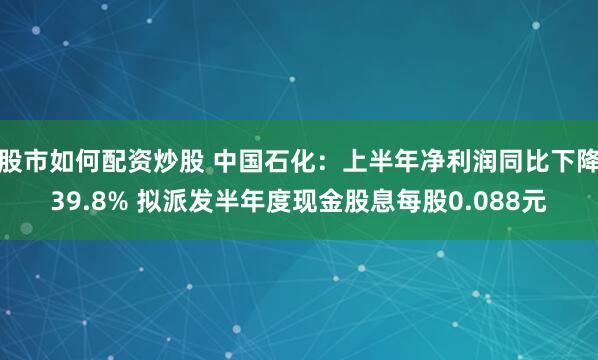 股市如何配资炒股 中国石化：上半年净利润同比下降39.8% 拟派发半年度现金股息每股0.088元