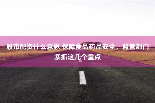 股市配资什么意思 保障食品药品安全，监管部门紧抓这几个重点