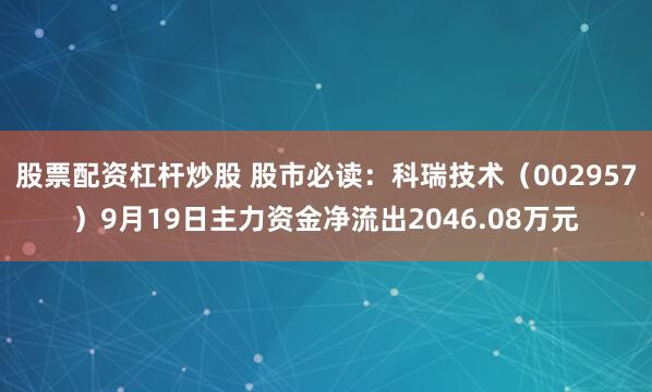 股票配资杠杆炒股 股市必读：科瑞技术（002957）9月19日主力资金净流出2046.08万元