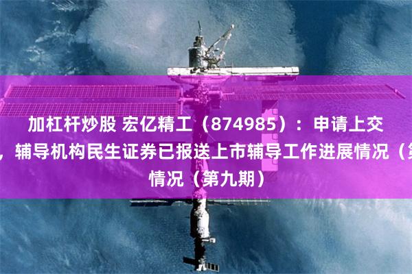加杠杆炒股 宏亿精工（874985）：申请上交所上市，辅导机构民生证券已报送上市辅导工作进展情况（第九期）