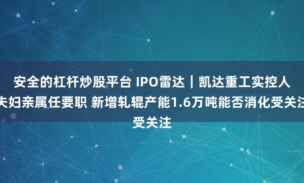 安全的杠杆炒股平台 IPO雷达|凯达重工实控人夫妇亲属任要职 新增轧辊产能1.6万吨能否消化受关注