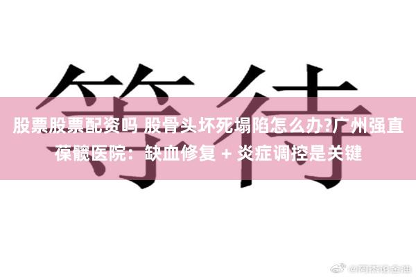 股票股票配资吗 股骨头坏死塌陷怎么办?广州强直葆髋医院:缺血修复 + 炎症调控是关键