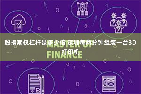 股指期权杠杆是多少倍 深圳每两分钟组装一台3D打印机