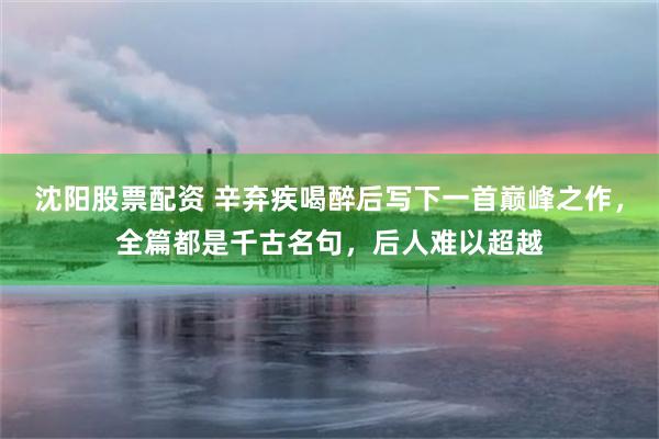 沈阳股票配资 辛弃疾喝醉后写下一首巅峰之作，全篇都是千古名句，后人难以超越