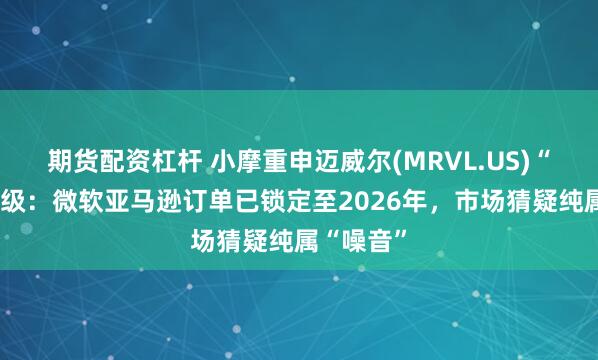 期货配资杠杆 小摩重申迈威尔(MRVL.US)“增持”评级：微软亚马逊订单已锁定至2026年，市场猜疑纯属“噪音”