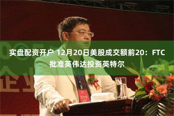 实盘配资开户 12月20日美股成交额前20:FTC批准英伟达投资英特尔