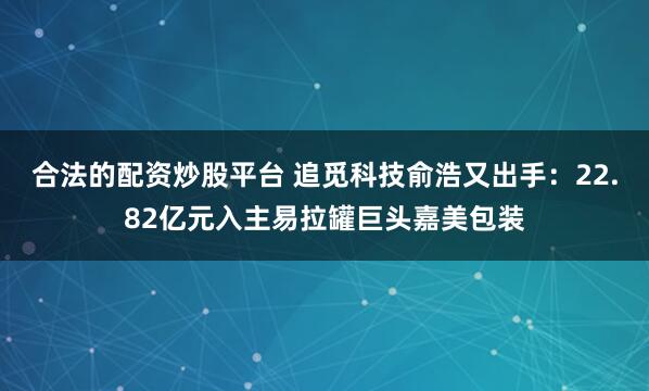 合法的配资炒股平台 追觅科技俞浩又出手：22.82亿元入主易拉罐巨头嘉美包装